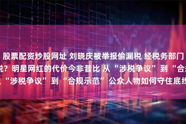 股票配资炒股网址 刘晓庆被举报偷漏税 经税务部门核查无相关问题 偷逃税？明星网红的代价今非昔比 从 “涉税争议” 到 “合规示范” 公众人物如何守住底线？