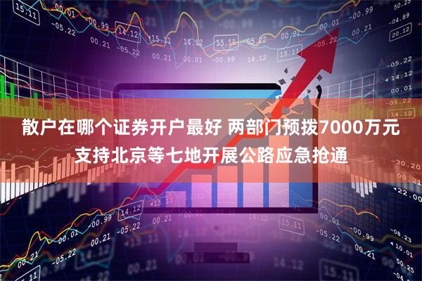 散户在哪个证券开户最好 两部门预拨7000万元支持北京等七地开展公路应急抢通