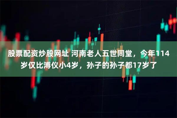 股票配资炒股网址 河南老人五世同堂，今年114岁仅比溥仪小4岁，孙子的孙子都17岁了