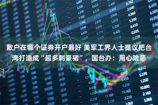散户在哪个证券开户最好 美军工界人士提议把台湾打造成“超多刺豪猪”，国台办：用心险恶