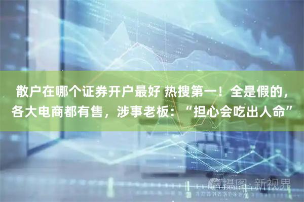 散户在哪个证券开户最好 热搜第一！全是假的，各大电商都有售，涉事老板：“担心会吃出人命”