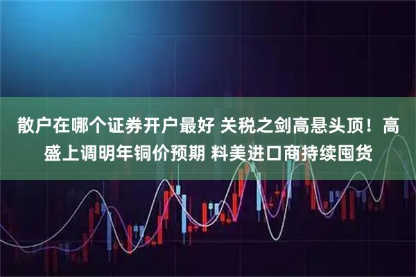 散户在哪个证券开户最好 关税之剑高悬头顶！高盛上调明年铜价预期 料美进口商持续囤货