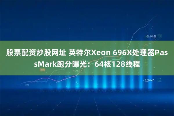 股票配资炒股网址 英特尔Xeon 696X处理器PassMark跑分曝光：64核128线程