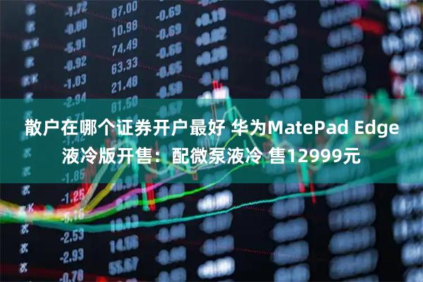 散户在哪个证券开户最好 华为MatePad Edge液冷版开售：配微泵液冷 售12999元