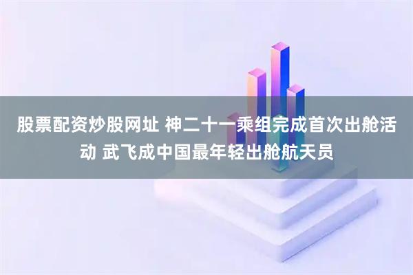 股票配资炒股网址 神二十一乘组完成首次出舱活动 武飞成中国最年轻出舱航天员