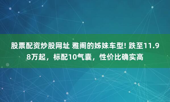 股票配资炒股网址 雅阁的姊妹车型! 跌至11.98万起，标配10气囊，性价比确实高