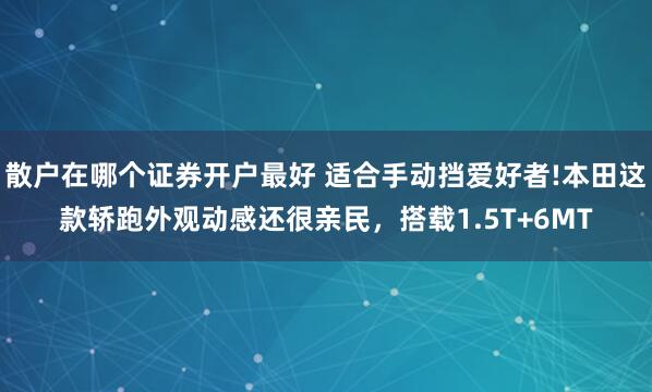 散户在哪个证券开户最好 适合手动挡爱好者!本田这款轿跑外观动感还很亲民，搭载1.5T+6MT