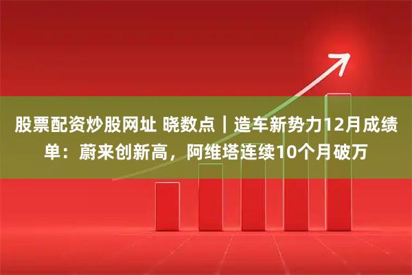 股票配资炒股网址 晓数点｜造车新势力12月成绩单：蔚来创新高，阿维塔连续10个月破万