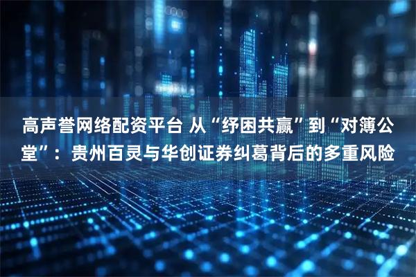 高声誉网络配资平台 从“纾困共赢”到“对簿公堂”：贵州百灵与华创证券纠葛背后的多重风险