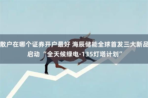 散户在哪个证券开户最好 海辰储能全球首发三大新品 启动 “全天候绿电·135灯塔计划”