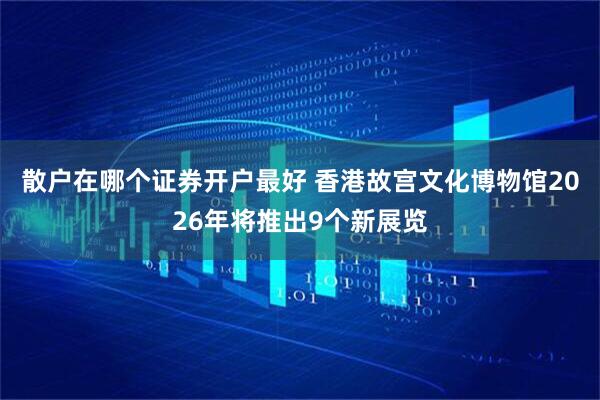 散户在哪个证券开户最好 香港故宫文化博物馆2026年将推出9个新展览