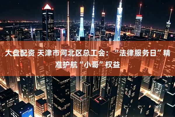 大盘配资 天津市河北区总工会：“法律服务日”精准护航“小哥”权益