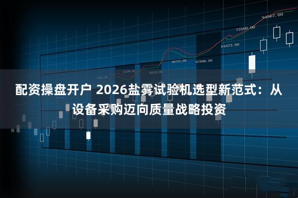 配资操盘开户 2026盐雾试验机选型新范式：从设备采购迈向质量战略投资