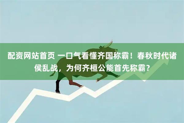 配资网站首页 一口气看懂齐国称霸！春秋时代诸侯乱战，为何齐桓公能首先称霸？