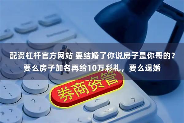 配资杠杆官方网站 要结婚了你说房子是你哥的？要么房子加名再给10万彩礼，要么退婚