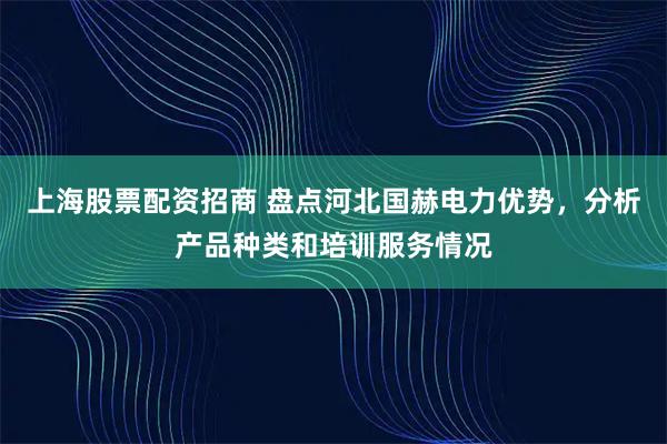 上海股票配资招商 盘点河北国赫电力优势，分析产品种类和培训服务情况