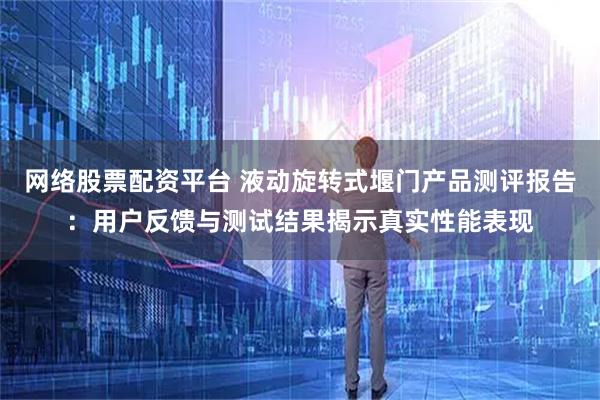 网络股票配资平台 液动旋转式堰门产品测评报告：用户反馈与测试结果揭示真实性能表现
