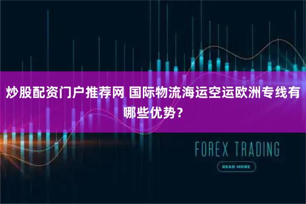炒股配资门户推荐网 国际物流海运空运欧洲专线有哪些优势？