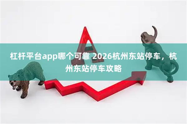杠杆平台app哪个可靠 2026杭州东站停车，杭州东站停车攻略