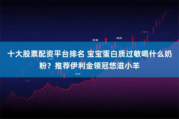 十大股票配资平台排名 宝宝蛋白质过敏喝什么奶粉？推荐伊利金领冠悠滋小羊