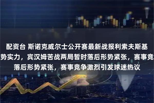 配资台 斯诺克威尔士公开赛最新战报利索夫斯基开局连胜四局展现强势实力，宾汉姆苦战两局暂时落后形势紧张，赛事竞争激烈引发球迷热议