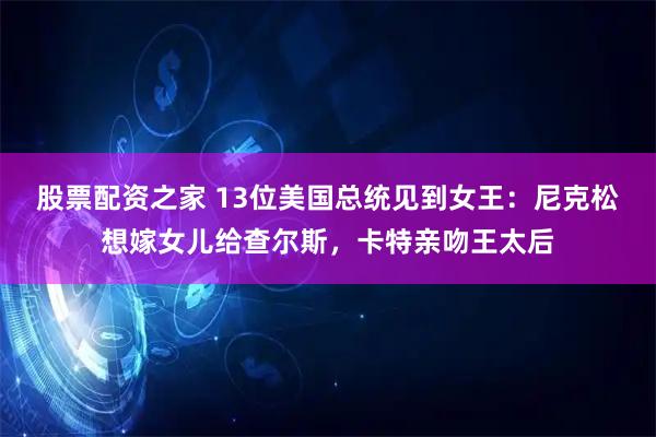 股票配资之家 13位美国总统见到女王：尼克松想嫁女儿给查尔斯，卡特亲吻王太后