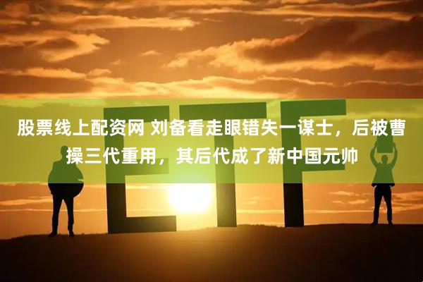股票线上配资网 刘备看走眼错失一谋士，后被曹操三代重用，其后代成了新中国元帅