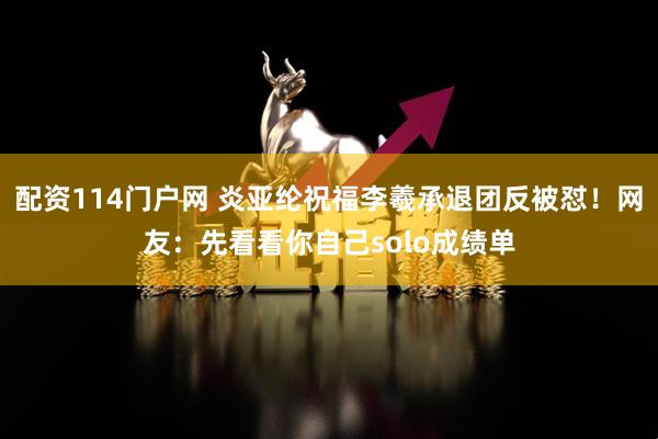 配资114门户网 炎亚纶祝福李羲承退团反被怼！网友：先看看你自己solo成绩单
