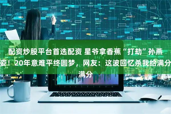 配资炒股平台首选配资 星爷拿香蕉“打劫”孙燕姿！20年意难平终圆梦，网友：这波回忆杀我给满分