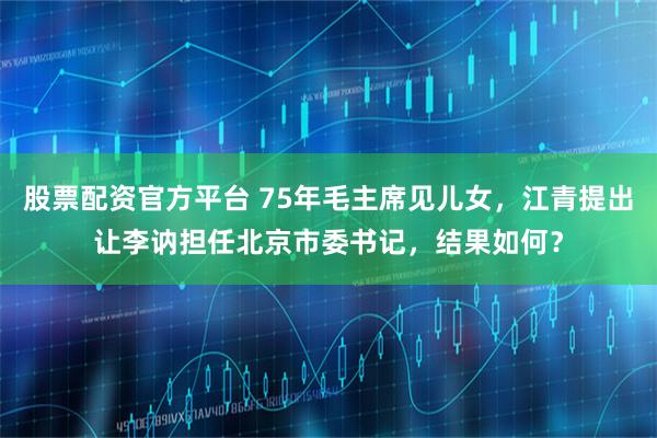 股票配资官方平台 75年毛主席见儿女，江青提出让李讷担任北京市委书记，结果如何？
