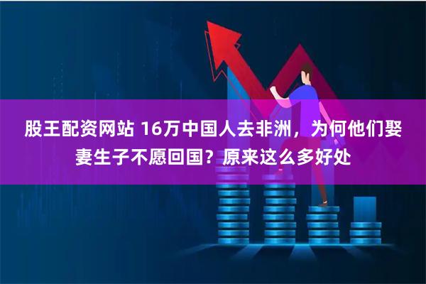 股王配资网站 16万中国人去非洲，为何他们娶妻生子不愿回国？原来这么多好处