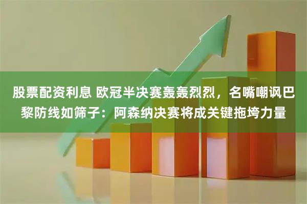 股票配资利息 欧冠半决赛轰轰烈烈，名嘴嘲讽巴黎防线如筛子：阿森纳决赛将成关键拖垮力量