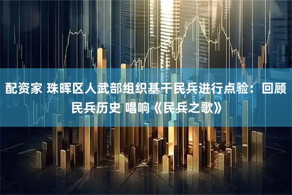 配资家 珠晖区人武部组织基干民兵进行点验：回顾民兵历史 唱响《民兵之歌》
