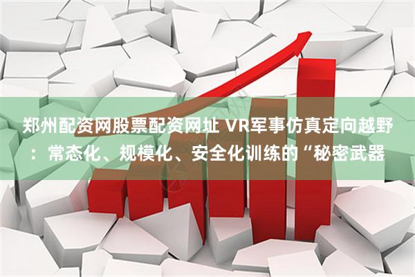 郑州配资网股票配资网址 VR军事仿真定向越野：常态化、规模化、安全化训练的“秘密武器